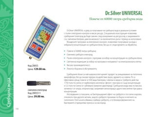 188
Dr.Silver UNIVERSAL
Повече от 60000 литра сребърна вода
Dr.Silver UNIVERSAL е уред за получаване на сребърна вода в домашни условия
с пълен електронен контрол и висок ресурс. Специалната конструкция позволява
сребърният електрод да бъде сменян след изчерпване на ресурса му, а захранването
със сменяема батерия, дава възможност за изключително дълъг период на използване.
Вградените програми за електронен контрол, позволяват получаване на вода с
избраната концентрация на сребърни йони, без да се следи времето за обработка.
	
	 Повече от 60000 литра сребърна;
	 Сменяем сребърен електрод;
	 Пълен електронен контрол с програми за избор на концентрация на сребърни йони;
	 Светлинна индикация за избор на програма и изправност на електролизната клетка
	 Висока производителност;
	 Лекота и бързина в обслужването;
Сребърните йони са най-широкоспектърният продукт за унищожаване на патогенна
микрофлора, без да оказват вредно въздействие върху здравето на човека. Те са
ефективни срещу повече от 650 вида бактерии, гъбички и вируси. Среброто действа
1750 пъти по-силно от карболовата киселина ( фенол ) при една и съща концентрация
и 5,5 пъти по-силно от сублимата (живачен двухлорид). Сребърната вода има по-висока
активност от хлора, хлорната вар, натриевия хипохлорид и други окислители при равна
концентрация.
Изследвания са показали, че бактерицидният ефект на среброто е по-силно изразен,
отколкото при другите метали, защото среброто прониква по-бързо в клетките на
патогените. Клетъчната обвивка сорбира среброто, а то блокира ферментите на
бактериите и прекратява преноса на кислород.
Код 20055
Цена: 129.00 лв.
сменяем електрод
Код 2005511
Цена: 39.00 лв.
Сребърнавода
 