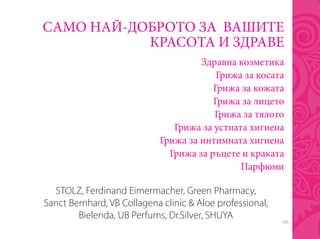 195
САМО НАЙ-ДОБРОТО ЗА ВАШИТЕ
КРАСОТА И ЗДРАВЕ
Здравна козметика
Грижа за косата
Грижа за кожата
Грижа за лицето
Грижа за тялото
Грижа за устната хигиена
Грижа за интимната хигиена
Грижа за ръцете и краката
Парфюми
STOLZ, Ferdinand Eimermacher, Green Pharmacy,
Sanct Bernhard, VB Collagena clinic & Aloe professional,
Bielenda, UB Perfums, Dr.Silver, SHUYA
 