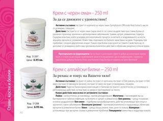 202
Крем с черен оман - 250 ml
За да се движите с удоволствие!
Активни съставки: екстракт от корените на черен оман (Symphytum Officinale Root Extract), масло 	
от розмарин, глицерин.
Действие: Екстрактът от черен оман (зарасличе) е със силно въздействие при ставни болки от
различен произход: хронични и дегенеративни заболявания, травми, артрит, ревматизъм, подагра.
Съдържа алантоин, който ускорява регенеративните процеси в клетките и заздравяването на кости,
хрущяли, мускули и сухожилия. Освен това, подпомага по-бързото зарастване на рани. Подходящ при
проблеми с опорно-двигателния апарат. Помага при болки в мускулите и ставите. Свойствата му се
допълват от розмарина, който има противовъзпалително действие и облекчава уморени и отекли крака.
Код: 51207
Цена: 6.95 лв.
Препоръката на фармацевта: За по-бърз и дълготраен ефект е добре да използвате крема
поне 2-3 пъти на ден върху проблемните зони и по възможност да го комбинирате с прием на
хранителна добавка Колаген Плюс или Колаген Голд Екстра от серията на Sanct Bernhard!
Крем с алпийски билки – 250 ml
За релакс и тонус на Вашето тяло!
Активни съставки: Екстракт от лайка, екстракт от маточина, екстракт от бял равнец, екстракт от бял
имел, екстракт от феникули (резене), екстракт от хмел, екстракт от валериана, глицерин
Действие: Чудесно балансирана композиция от билкови екстракти с антисептично, успокояващо и
регенериращо действие, вследствие на умора и претоварване на тялото.
Какво действие има всяка от активните съставки:
Лайка – антисептично, успокояващо, против дехидратиране. Маточина – противодейства на
бактериални и гъбични инфекции, на болките от артрит и ревматизъм. Бял равнец – срещу псориазис
и кожни раздразнения. Бял имел – подобрява кръвообращението, действа упокояващо при отоци и
хронични ставни заболявания. Феникули (резене) – противовъзпалително и подхранващо, облекчава
мускулни и ревматични болки. Хмел – срещу отоци,синини, язви, рани по кожата. Валериан –
успокояващо при мускулни спазми и ревматични проблеми. Глицеринът омекотява и хидратира кожата.
Код: 51204
Цена: 6.95 лв.
Стави,костииболки
 