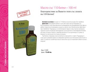 204
Масло със 110 билки – 100 ml
Благоденствие за Вашето тяло със силата
на 110 билки!
Активни съставки: екстракт от 110 билки в маслена основа. Без парабени.
Действие: Най-добрите билки от цял свят в едно масло! Подходящо за
възстановяване след тежки физически натоварвания или обездвижване при офисна
работа. Средство за освежаване и масаж на цялото тяло. Изключително ефективно
при главоболие. Подходящо е за витализиране преди и след спортни занимания,
туризъм и дълги пътувания. Благодарение на екстрактите от многобройните билки,
растящи на нашата планета, стимулира виталността на организма и се грижи за
влажността, еластичността и тонуса на кожата.
При болки и преумора, при възпаление на мускулите и ставите. Подходящо е
също така за уморени крака и за ежедневна хигиена на устната кухина. Досатъчни са
само 3-5 капки на съответната зона на тялото Ви и ще се почувствате свежи и пълни с
енергия!
Код: 51209
Цена: 15.60 лв.
Стави,костииболки
 