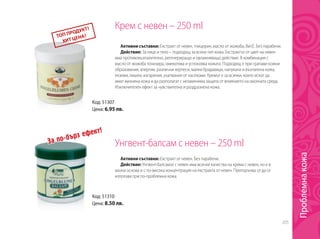 205
Крем с невен – 250 ml
Унгвент-балсам с невен – 250 mlЗа по-бърз ефект!
Код: 51307
Цена: 6.95 лв.
Код: 51310
Цена: 8.50 лв.
Активни съставки: Екстракт от невен, глицерин, масло от жожоба, Вит.Е. Без парабени.
Действие: За лице и тяло – подходящ за всеки тип кожа. Екстрактът от цвят на невен
има противовъзпалително, регенериращо и овлажняващо действие. В комбинация с
масло от жожоба тонизира, омекотява и успокоява кожата. Подходящ е при грапави кожни
образования, алергии, различни херпеси, малки брадавици, напукана и възпалена кожа,
екземи, лишеи, изгаряния, ухапвания от насекоми. Кремът е за всички, които искат да
имат жизнена кожа и да разполагат с незаменима защита от влиянието на околната среда.
Изключителен ефект за чувствителна и раздразнена кожа.
Активни съставки: Екстракт от невен. Без парабени.
Действие: Унгвент-балсамът с невен има всички качества на крема с невен, но е в
мазна основа и с по-висока концентрация на екстракта от невен. Препоръчва се да се
използва при по-проблемна кожа.
Проблемнакожа
 