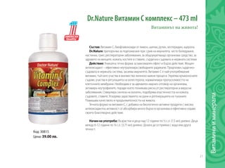 21
Витаминииминерали
Dr.Nature Витамин С комплекс – 473 ml	
Витаминът на живота!
Състав: Витамин С, биофлавоноиди от лимон, шипки, рутин, хесперидин, ацерола.
Dr.Nature препоръчва за подпомагане при: срив на имунитета, често боледуване,
настинки, грип, респираторни заболявания, за общоукрепващо организма средство, за
здравето на венците, кожата, костите и ставите, сърдечно-съдовата и нервната системи.
Действие: Уникална течна форма за максимален ефект и бързо действие. Мощен
антиоксидант – ефективно неутрализира свободните радикали. Предпазва сърдечно-
съдовата и нервната система, засилва имунитета. Витамин С е най-употребявания
витамин, тъй като участва в множество жизнено важни процеси. Укрепва кръвоносните
съдове, участва в регулацията на холестерола, нормализира пропускливостта на
клетъчните мембрани. Необходим е за адекватен имунен отговор на организма,
активира неутрофилите, поради което понижава риска от респираторни и вирусни
заболявания. Стимулира синтеза на колаген, подобрява еластичността на кожата,
съдовете, ставите. Ускорява зарастването на рани и регенерацията на тъканите.
Повишава качеството и продължителността на живота.
Течната форма на витамин С, с добавка на биологично-активни продукти с висока
антиоксидантна активност се абсорбира много бързо в организма и ефективно отдава
своето благотворно действие.
Начин на употреба: Възрастни и деца над 12 години по ½ с.л. (7,5 мл) дневно. Деца
между 6-12 години по ¼ с.л. (3,75 мл) дневно. Дозата да се приема с вода или друга
течност.
Код: 30815
Цена: 39.00 лв.
 