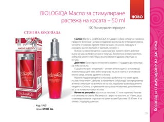 221
Код: 19001
Цена: 69.00 лв.
BIOLOGIQA Масло за стимулиране
растежа на косата – 50 ml
СТОП НА КОСОПАДА
100 % натурален продукт
Състав: Масло за коса BIOLOGIQA е създаден на база натурални суровини.
Продуктът включва в състава си: бадемово масло, масло от гроздови семена,
конкрети от коприва и репей, етерични масла от пачули, лавандула и
розмарин, маслен екстракт от еделвайс, витамин Е.
Всички съставки поотделно са доказали във времето своето действие
върху косъма, но така съчетани се получава биологично активен комплекс,
който има засилен ефект върху възстановяване здравата структура на
косъма.
Действие: Балансирана иновативна формула – създадена да стимулира
растежа на косата.
Съдържа екстракт от еделвайс – активен антиоксидант, с успокояващо
и омекотяващо действие, който предпазва косата и скалпа от агресивната
околна среда, запазва здравето на косата.
Маслото подхранва корена на косъма в дълбочина и го прави здрав,
лъскав и еластичен. Съдейства за намаляване на косопада, като предизвиква
активна стимулация на фоликула на косъма, подобрява кръвообращението
в корена и. Спомага за премахване на пърхота. Не омазнява допълнително
косата и попива напълно в косъма.
Начин на употреба: Маслото се използва 2-3 пъти седмично. Накапва
се с капкомер по скалпа. Масажира се с върха на пръстите, за 10 мин., за да
се активира кожата и се разнася по целия косъм. Престоява 15-30 мин. И се
отмива с подходящ шампоан.
НОВО
Косопадистимулираненарастежа
 