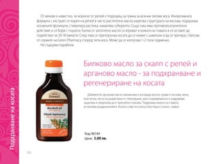 230
Билково масло за скалп с репей и
арганово масло - за подхранване и
регенериране на косата
Добавеното арганово масло овлажнява и изглажда косата, прави я лъскава, мека,
еластична, лесна за разресване и стилизиране, като същевременно я заздравява,
защитава и предпазва да е прекалено пухкава. Подхранва кожата на главата,
успокоява раздразненията. Косата става по-силна, блестяща и пълна с живот.
От векове е известно, че коренът от репей е подходящ за грижа за всички типове коса. Иновативната
формула с екстракт от корен на репей в чисто растително масло укрепва структурата на косъма, подхранва
космените фоликули, стимулира растежа, намалява себореята. Също така има противовъзпалително
действие и се бори с пърхота. Капки от затоплено масло се втриват в кожата на главата и се оставят да
подействат за 20-30 минути. След това се препоръчва косата да се измие с шампоан и да се третира с балсам
от сериите на Green Pharmacy според типа коса. Може да се използва 1-2 пъти седмично.
Не съдържа парабени.
Код: 86144
Цена: 5.00 лв.
Подхранваненакосата
 
