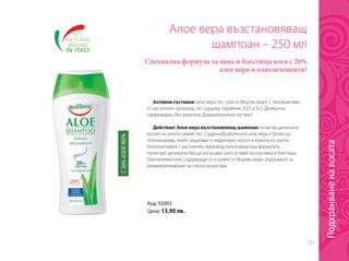 231
Код: 92003
Цена: 13.90 лв.
Алое вера възстановяващ
шампоан – 250 мл
Специална формула за мека и блестяща коса с 20%
алое вера и олигоелементи!
Активни съставки: алое вера гел, соли от Мъртво море. С тенсиоактиви
от растителен произход. Не съдържа: парабени, SLES и SLS. Деликатно
парфюмиран, без алергени. Дерматологично тестван!
Действие: Алое вера възстановяващ шампоан почиства деликатно
косите на цялото семейство. Студенообработеното алое вера е богато на
полизахариди, които защитават и хидратират косите и кожата на скалпа.
Тенсиоактивите с растителен произход, използвани във формулата,
почистват деликатно без да изсушават, като оставят косата мека и блестяща.
Олигоелементите, съдържащи се в солите от Мъртво море, подпомагат за
реминерализиране на ствола на косъма.
С20%АЛОЕВЕРА
Подхранваненакосата
 