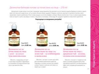 235
Деликатни билкови гелове за почистане на лице – 270 ml
Подходящи за ежедневна употреба!
Деликатен гел за
почистване на лице
с алое - за суха и
чувствителна кожа
Деликатен гел за
почистване на лице с
градински чай - за кожа,
склонна към възпаления
Деликатен гел за
почистване на лице със
зелен чай – за комбинирана
и мазна кожа
Обогатен с подхранващ екстракт
от алое вера за дълбоко хидратиране
и успокояване на раздразненията при
суха и чувствителна кожа.
Обогатен с екстракт от градински чай,
който успокоява раздразненията. Има
противовъзпалителен и антибактериален
ефект, като ускорява регенерацията на
кожата.
Обогатен с екстракт от зелен чай, който
има противовъзпалителните свойства.
Подходящ и за кожа, склонна към появата
на акне. Танинът в зеления чай помага на
порите да се свиват.
Деликатните гелове нежно почистват и премахват замърсяванията, без да влияят на естествената защитна бариера на кожата, защото
имат естествено pH, индентично с pH на кожата. Всички гелове съдържат глицерин, пантенол, алантоин и пшеничен протеин, които
овлажняват кожата в дълбочина. Гелът оставя усещане за чистота, комфорт и свежест. Малко количество от гела се нанася върху влажна
кожа на лицето и шията, масажира се нежно, след което се изплаква с топла вода. Не съдържат парабени и изкуствени оцветители.
Код: 86201
Цена: 6.00 лв.
Код: 86203
Цена: 6.00 лв.
Код: 86202
Цена: 6.00 лв.
Почистваненалицето
 