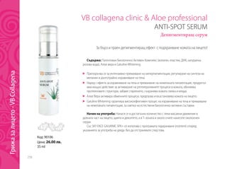 258
VB collagena clinic & Aloe professional
ANTI-SPOT SERUM
Депигментиращ серум
Съдържа: Патентован Биологично Активен Комплекс (колаген, еластин, ДНК, натурална
розова вода), Алое вера и GatulineWhitening.
	 Препоръчва се за интензивно премахване на хиперпигментации, регулиране на синтеза на
меланин и дълготрайно изравняване на тена.
	 Наред с ефекта за изравняване на тена и премахване на нежеланата пигментация, продуктът
има мощно действие за активиране на регенеративните процеси в кожата, обновява
протеиновите структури, забавя стареенето, съхранява кожата свежа и млада.
	 Алое Вера активира обменните процеси, предпазва и възстановява кожата на лицето.
	 GatulineWhitening гарантира високоефективен процес на изравняване на тена и премахване
на нежеланата пигментация, за сметка на естествени биологично-активни съставки.
Начин на употреба: Нанася се в достатъчно количество с леки масажни движения в
долната част на лицето, щията и деколтето, а в Т–зоната и около очите нанесете околоочен
серум.
Със SKY FACE GALVANIC SPA+ се използва с програмата подхранване (nutrient) според
указанията за употреба на уреда без да отстранявате след това.
За бърз и траен депигментиращ ефект с подхранване кожата на лицето!
Код: 90106
Цена: 26.00 лв.
35 ml
Грижазалицето-VBCollagena
 
