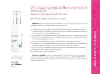 259
VB collagena clinic & Aloe professional
ANTI-SPOT CREAM
Депигментиращ крем за всеки тип кожа
Депигментиращ ефект и грижа за кожата на лицето
Съдържа: Патентован Биологично Активен Комплекс (колаген, еластин, ДНК, натурална розова
вода), Алое вера, масло от гроздови семки и GatulineWhitening.
	 Подходящ продукт като крайна стъпка в избелващата (изравняваща тена) терапия. Успокоява,
облекчава кожата и отстранява дълготрайно пигментациите, блокира механизма на повторното
им образуване. Регенерира и хидратира кожата.
	 Благодарение на патентования биологично активен комплекс, наред с основния депигментиращ
ефект, продуктът има мощно действие за забавяне поцесите на стареене, заглаждане на бръчките
и препятстване образуването на нови.
	 Алое Вера активира обменните процеси, предпазва и възстановява кожата на лицето.
	 GatulineWhitening гарантира високоефективен процес на изравняване на тена и премахване на
нежеланата пигментация, за сметка на естествени биологично-активни съставки.
	 Маслото от гроздови семки има антиоксидантно действие, изключително богато на витамин Е.
Придава еластичност и мекота на кожата на лицето.
	 Използвайте като дневен и нощен крем.
Начин на употреба: С нежни поглаждащи движения кремът се втрива в областта на лицето,
шията и деколтето. ( използвайте като финална фаза след процедура със SKY FACE GALVANIC SPA+ ,
като без да измивате серумите след подхранваща и лифтинг ефект програми, изчакайте да попият в
кожата и нанесете крема).
Код: 90103
Цена: 30.00 лв.
75 ml
Грижазалицето-VBCollagena
 