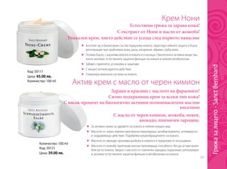261
Код: 50111
Цена: 45.00 лв.
Количество: 100 ml
Крем Нони
Естествена грижа за здрава кожа!
	 Богатият му и балансиран състав подхранва кожата, гарантира нейната защита и бърза
регенерация при проблемна кожа, рани, изгаряния, обриви, груба кожа.
	 Попива бързо, съхранява влагата в кожата и я насища с биологично-активни вещества,
които засилват естествените защитни функции на кожата и нейния метаболизъм.
	 Забавя стареенето, успокоява и защитава
	 С мощно антиоксидантно действие.
	 Стимулира имунната система на кожата.
С масло от черен кимион, жожоба, невен,
авокадо, пшеничен зародиш.
С екстракт от Нони и масло от жожоба!
Уникален крем, чието действие се усеща след първото нанасяне
Количество: 100 ml
Код: 50121
Цена: 39.00 лв.
Актив крем с масло от черен кимион
Здрави и красиви с маслото на фараоните!
Силно подхранващ крем за всеки тип кожа!
С висок процент на биологично активни полиненаситени мастни
киселини
	 За активна грижа за здравето на кожата и нейния изящен вид.
	 Маслото от черен кимион има имуностимулиращо, антибактериално, антивирусно
и заздравяващо действие. Подобрява кръвообращението на кожата.
	 Маслото от авокадо прониква дълбоко в кожата и я предпазва от изсушаване.
	 Маслото от жожоба притежава висока проникваща способност, без да оставя мазен
блясък по кожата. Заедно с маслото от пшеничен зародиш подхранват, регенерират
и засилват естествените защитни функции и метаболизма на кожата.
Грижазалицето-SanctBernhard
 