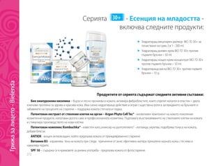 272
Серията 30+ - Есенция на младостта -
		 включва следните продукти:
	 Хидратиращ мицеларен разтвор BIO 7D 30+ за
почистване на грим 3 в 1 - 200 ml.
	 Хидратиращ дневен крем BIO 7D 30+ против
първите бръчки – 50 ml.
	 Хидратиращ нощен крем-концентрат BIO 7D 30+
против първите бръчки – 50 ml.
	 Хидратираща маска BIO 7D 30+ против първите
бръчки – 10 g.
Продуктите от серията съдържат следните активни съставки:
Био хиалуронова киселина – бързо и лесно прониква в кожата, активира фибробластите, които отделят колаген и еластин – двата
ключови протеина за здрава и красива кожа. Има силно хидратиращо действие и играе съществена роля в заглаждането на бръчките и
забавянето на процесите на стареене – поддържа кожата стегната и гладка.
Патентован екстракт от стволови клетки на арган – Argan Phyto CellTec® - иновативен компонент на новото поколение
козметични продукти, използван досега само в професионалната козметика. Подпомага възстановяването на стволовите клетки на кожата
и стимулира производството на нови клетки.
Патентован комплекс Kombuchka® - известен като„еликсир на дълголетието“ - изглажда, укрепва, подобрява тонуса на кожата,
добавя блясък.
ANTIOX - мощен антиоксидант, който предпазва кожата от преждевременно стареене.
Витамин B3 - изравнява тена на кожата при следи, причинени от акне; ефективно матира прекалено мазната кожа, стеснява и
намалява порите.
SPF 10 – съдържа се в кремовете за дневна употреба - предпазва кожата от фотостареене.
Грижазалицето-Bielenda
 