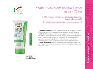 297
Код: 92012
Цена: 20.90 лв.
Хидратиращ крем за лице с алое
вера – 75 мл
С 40% студено обработено алое вера, бадемово
масло и Витамин Е!
С уникален подхранващ и успокояващ ефект!
Активни съставки: алое вера, глицерин, бадемово масло, пантенол, Витамин
Е. Със слънчев филтър. Не съдържа парабени, парафинни масла, без аромати.
Действие: Хидратиращият крем за лице, съдържащ високо количество алое
вера (40%), е с подхранващо и успокояващо действие. Кремът се абсорбира бързо,
без да остава мазен слой. Формула със селектирани растителни компоненти.
Бадемовото масло хидратира, Витамин Е има антиоксидантно действие, а
слънчевият филтър помага за предотвратяване на щетите от фотостареенето.
Начин на употреба: Нанесете върху добре почистена кожа на лицето и на
шията, сутрин и/или вечер, като масажирате до пълното абсорбиране. Идеален и
като основа за грим.
С40%АЛОЕВЕРА
Грижазалицето–Equilibra
 