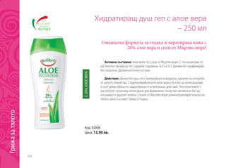308
Код: 92004
Цена: 13.90 лв.
Хидратиращ душ гел с алое вера
– 250 мл
Специална формула за гладка и хиратирана кожа с
20% алое вера и соли от Мъртво море!
Активни съставки: алое вера гел, соли от Мъртво море. С тенсиоактиви от
растителен произход. Не съдържа: парабени, SLES и SLS. Деликатно парфюмиран,
без алергени. Дерматологично тестван.
Действие: Деликатен душ гел с кремообразна формула, идеален за употреба
от цялото семейство. Студенообработеното алое вера е богато на полизахариди
и осигурява ефикасно хидратиращо и освежаващо действие. Тенсиоактивите с
растителен произход, използвани във формулата, почистват деликатно без да
изсушават и дразнят кожата. Солите от Мъртво море реминерализират кожата на
тялото, като я оставят свежа и гладка.
С20%АЛОЕВЕРА
Грижазатялото
 