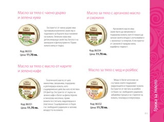 311
Масло за тяло с чаено дърво
и зелена хума
Масло за тяло с масло от карите
и зелено кафе
Масло за тяло с арганово масло
и смокиня
Масло за тяло с мед и ройбос
Екстрактът от чаено дърво има
противовъзпалителни свойства и
подпомага за бързото възстановяне
на кожата. Зелената хума има
детоксикиращи свойства, богата е на
минерали и фитонутриенти. Прави
кожата мека и гладка.
Екзотичното масло от шеа
омекотява, овлажнява, подхранва
и регенерира кожата, като
същевременно действа като естествен
UV филтър. Екстрактът от зърна на
зелено кафе е богат на фитостероли
и линолова киселина, прави
кожата по-стегната, хидратирана и
еластична. Същевременно се бори
със свободните радикали и запазва
младостта на кожата.
Аргановото масло има
свойството да овлажнява и
подхранва кожата, като й помага да
запази своята младост, изпълвайки я
с жизненост и енергия. А екстрактът
от смокиня й придава мека,
кадифена гладкост.
Медът е богат източник на
съставки, които поддържат
хидратацията и подхранват кожата.
Екстрактът от листата на ройбос
се бори със свободните радикали,
забавяйки процеса на стареене на
кожата, тонизира и енергизира.
Код: 86333
Цена: 11.70 лв.
Код: 86331
Цена: 11.70 лв.
Код: 86334
Цена: 11.70 лв.
Код: 86332
Цена: 11.70 лв.
Грижазатялото
 