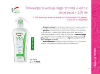 315
Код: 92018
Цена: 19.50 лв.
Реминерализираща вода за тяло и коса с
алое вера – 250 мл
С 20% алое вера и олигоементи от Мъртво море! Съживява,
освежава и хидратира!
Активни съставки: алое вера, соли от Мъртво море. Не съдържа парабени и
алкохол. Деликатно ароматизирана, без алергени. Дерматологично тествана.
Действие: Реминерализиращата вода за тяло с алое вера и олигоелементи
от Мъртво море е с приятен аромат. Действа хидратиращо, освежаващо и
реминерализира кожата на тялото. Може да се използва: 1. След спортуване
- за освежаване след вана или душ, за да ароматизира и хидратира кожата. 2.
След плаж – освежава и хидратира кожата. 3. Идеална за съживяване и
ароматизиране на косата.
Начин на употреба: Завъртете специалната зелена клапа, за да отключите
дозатора. Напръскайте върху кожата на цялото тяло и/или косата.
С20%АЛОЕВЕРА
Грижазатялото
 