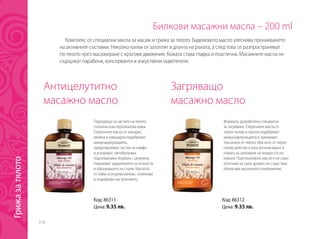 318
Билкови масажни масла – 200 ml
Антицелутитно
масажно масло
Загряващо
масажно масло
Подходящо за частите на тялото,
склонни към портокалова кожа.
Етеричните масла от кипарис,
хвойна и лавандула подобряват
микроциркулацията,
предотвратяват застоя на лимфа
и ускоряват метаболизма,
подпомагайки борбата с целулита.
Намаляват задържането на течности
и образуването на стрии. Маслото
от лайм осигурява релакс, освежава
и подобрява настроението.
Формула, разработена специално
за загряване. Етеричните масла от
черен пипер и канела подобряват
микроциркулацията и премахват
токсините от тялото. Маслото от черен
пипер действа и като антиоксидант и
помага за запазване на младостта на
кожата. Портокаловото масло е не само
източник на свеж аромат, но също така
облекчава мускулното напрежение.
Комплекс от специални масла за масаж и грижа за тялото. Бадемовото масло улеснява проникването
на активните съставки. Няколко капки се затоплят в дланта на ръката, а след това се разпространяват
по тялото чрез масажиране с кръгови движения. Кожата става гладка и еластична. Масажните масла не
съдържат парабени, консерванти и изкуствени оцветители.
Код: 86311
Цена: 9.35 лв.
Код: 86312
Цена: 9.35 лв.
Грижазатялото
 