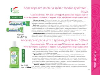 329
Код: 92026
Цена: 12.90 лв.
Код: 92024
Цена: 8.90 лв.
Алое вера гел-паста за зъби с тройно действие -
75 мл
Алое вера вода за уста с тройно действие - 500 мл
С еквивалент на 30% сок алое вера! С деликатен вкус на мента!
97% натурални съставки за здрави зъби, защитени венци и свеж дъх!
С еквивалент на 30% сок алое вера! С деликатен вкус на мента!
93% натурални съставки за здрави зъби, защитени венци и свеж дъх!
Активни съставки: 97% натурални съставки - алое вера, есцин, Q10, силиций, масло от чаено
дърво, ксилитол и ментол. Не съдържа: захарин, флуор, SLS, алергени, парабени и глутен. С контролирана
абразивност, не уврежда зъбния емайл. Клинично тествана.
Действие: Алое вера гел-паста с тройно действие е деликатен гел със свеж вкус, който предпазва зъбите
от кариес, плака и зъбен камък, като комбинира успокояващото действие на алое вера, присъстващо във
формулата в количество 30%, и стягащото действие на есцин. За здрави венци подпомага и антисептичното
действие на маслото от чаено дърво. Коензим Q10 – защитава венците. Ментолът освежава устната кухина.
Силицият играе ролята на природен избелител, а ксилитолът – предпазва от плаката.
Начин на употреба: Използвана редовно, почиствайки правилно зъбите в продължение поне на
една минута, помага за предпазване от смущения на венците и от прекомерната чувствителност на зъбите.
Предпазва от кариес и зъбна плака, осигурявайки свеж дъх.
Активни съставки: 97% натурални съставки - алое вера, слез, грейпфрут, азиатска центела, масло от
чаено дърво, исландски лишей, ксилитол и ментол. Не съдържа: захарин, флуор, SLS, алергени, парабени и
глутен. Не съдържа алкохол. Клинично тествана.
Действие: Алое вера вода за уста с тройно действие е със свеж вкус, комбинира успокояващото
действие на алое вера, присъстващо във формулата в количество 30%, на слеза и на исландския лишей,
а намаляването на бактериалното размножаване е гарантирано от етеричното масло на чаеното дърво и
екстракта от грейпфрут. Ксилитолът намалява киселинността на устната кухина и се бори с размножаването
на бактериите, отговорни за образуването на плаката и на кариеса. Ментолът освежава устната кухина.
Азиатската центела има възстановяващо и оздравяващо действие.
Начин на употреба: Използвана редовно, предпазва зъбите от кариес, зъбна плака и прекомерна
чувствителност, подпомага грижата за здрави венци и осигурява свеж дъх. Напълнете дозаторната капачка.
Изплакнете старателно устата за 30 секунди и изплюйте.
С30%АЛОЕВЕРА
С 30% АЛОЕ ВЕРА
Устнахигиена
 