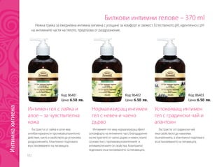 332
Билкови интимни гелове – 370 ml
Интимен гел с лайка и
алое – за чувствителна
кожа
Успокояващ интимен
гел с градински чай и
алантоин
Нормализиращ интимен
гел с невен и чаено
дърво
Екстрактът от лайка и алое има
антибактериално и противовъзпалително
действие, както и свойството да успокоява
раздразненията. Алантоинът подпомага
възстановяването на лигавицата.
Екстрактът от градински чай
има свойството да намалява
възпаленията, а алантоинът подпомага
възстановяването на лигавицата.
Интимният гел има нормализиращ ефект
за комфорта на интимните част, благодарение
на екстрактите от чаено дърво и невен, които
са известни с противовъзпалителните и
антимикотичните си свойства. Алантоинът
подпомага възстановяването на лигавицата.
Нежна грижа за ежедневна интимна хигиена с усещане за комфорт и свежест. Естественото рН, идентично с рН
на интимните части на тялото, предпазва от раздразнение.
Код: 86401
Цена: 6.50 лв.
Код: 86403
Цена: 6.50 лв.
Код: 86402
Цена: 6.50 лв.
Интимнахигиена
 