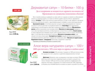 337
Да се погрижим за младостта и здравето на кожата си!
Произведен по специална технология в Белгия!
Дермавитал сапун – 10 билки - 100 g
Вече спокойно може да се доверите на сапун, който не съдържа съставките на обикновените
сапуни и не уврежда кожата, а се грижи за нейното здраве, красота и блясък. Дермавитал
сапунът 10 Herbs е 100% на растителна основа, включва в състава си най- добрите в световната
козметична практика екстракти, с вдъхновяващ аромат на бамбук и нежно докосваща мекота!
Аргановото масло е естествено решение за защита срещу преждевременно стареене
на кожата и силното действие на ултравиолетовите лъчи. Алое Вера има хидратиращо,
подхранващо и антиоксидантно действие и предпазва кожата от инфекции. Маслиновото
масло дълбоко овлажнява и възстановява кожата. Маслото от чаено дърво придава на
този сапун противовъзпалителни, антибактериални и антисептични свойства. Козето мляко
в сапуна образува една невидима защита, която покрива кожата и така се създава овлажняващ
ефект с естествени мастни киселини и протеини. Маслото от гроздови семки е най-
силният естествен антиоксидант. Екстрактът от невен придава на сапуна антисептично и
противовъзпалително действие и придава мек ексфолиращ ефект. Маслото от карите (шеа),
бадемовото масло и глицеринът омекотяват, подхранват и защитават.
Подходящ за ежедневна употреба и за цялото тяло!
Код: 20450
Цена: 3.90 лв.
Алое вера натурален сапун – 100 г
100% растителен с 10% алое вера за здрава и сияйна кожа!
Активни съставки: 10% алое вера, глицерин на 100% растителна основа.
Не съдържа SLS, SLES, алергени и оцветители. Дерматологично тестван!
Действие: Деликатен сапун за ежедневно почистване на кожата. Образува
мека пяна, която почиства и хидратира кожата на лицето, на ръцете и на
тялото. Неговата 100% растителна основа е деликатно парфюмирана, без
алергени. Алое вера, съдържащо се в големи количества (10%), хидратира,
успокоява и възстановява баланса на кожата на лицето, на ръцете и на тялото.
С 10% АЛОЕ ВЕРА
Код: 92007
Цена: 5.00 лв.
Грижазаръцете
 