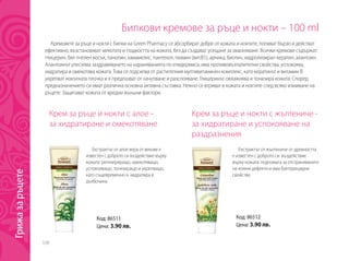 338
Билкови кремове за ръце и нокти – 100 ml
Крем за ръце и нокти с алое -
за хидратиране и омекотяване
Крем за ръце и нокти с жълтениче -
за хидратиране и успокояване на
раздразнения
Екстрактът от алое вера от векове е
известен с доброто си въздействие върху
кожата: регенериращо, омекотяващо,
успокояващо, тонизиращо и укрепващо,
като същевременно я хидратира в
дълбочина.
Екстрактът от жълтениче от древността
е известен с доброто си въздействие
върху кожата: подпомага за отстраняването
на кожни дефекти и има бактерицидни
свойства.
Кремовете за ръце и нокти с билки на Green Pharmacy се абсорбират добре от кожата и ноктите, попиват бързо и действат
ефективно, възстановяват мекотата и гладкостта на кожата, без да създават усещане за омазняване. Всички кремове съдържат:
глицерин, бял пчелен восък, ланолин, хамамелис, пантенол, тиамин (вит.В1), арника, биотин, хидролизиран кератин, алантоин.
Алантоинът улеснява заздравяването на нараняванията по епидермиса, има противовъзпалителни свойства, успокоява,
хидратира и омекотява кожата. Това се подсилва от растителния мултивитаминен комплекс, като кератинът и витамин B
укрепват нокътната плочка и я предпазват от начупване и разслояване. Глицеринът овлажнява и тонизира кожата. Според
предназначението си имат различна основна активна съставка. Нежно се втриват в кожата и ноктите след всяко измиване на
ръцете. Защитават кожата от вредни външни фактори.
Код: 86511
Цена: 3.90 лв.
Код: 86512
Цена: 3.90 лв.
Грижазаръцете
 