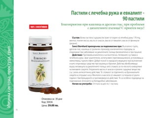 36
Имуннасистема,простуда,грип
Състав: Всяка пастила съдържа екстракт от корен на лечебна ружа 170 mg,
ментол, пчелен восък, масло от анасон, масло от евкалипт, масло от феникули
(резене).
Sanct Bernhard препоръчва за подпомагане при: Възпалено гърло,
дрезгав глас, кашлица от различен произход, изключително подходящ за
отхрачване при заболяване на дихателните пътища (включително и при пушачи).
Действие: Противовъзпалително и антисептично. Активните съставки в
лечебната ружа имат аналгетичен, антитусивен (противокашличен), успокояващ и
омекотяващ гърлото ефект. Добре познат в народната медицина при възпаления
и като отхрачващо средство при кашлица и бронхит. Действа обезболяващо
върху лигавицата на дихателните пътица, като спомага за по-лесното изхвърляне
на жилавите секрети. Етеричните масла от анасон и резене съдържат вещества
със силно антисептично действие. Те спомагат за отделянето на бронхиалните
секрети и отпушват носа. Ментолът и маслото от евкалипт са познати от дълги
години с бактерицидното и противовирусно действие. Те са особено подходящи за
подпомагане лечението на белодробни заболявания.
Начин на употреба: 3-4 пъти на ден по 1 пастила.
Опаковка за 30 дни
Код: 30436
Цена: 39.00 лв.
Пастили с лечебна ружа и евкалипт -
90 пастили
Благоприятни при кашлица и дрезгав глас, при проблеми
с дихателните пътища! С приятен вкус!
 