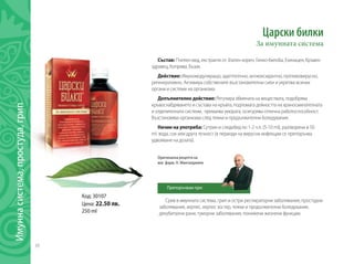 38
Имуннасистема,простуда,грип
Срив в имунната система, грип и остри респираторни заболявания, простудни
заболявания, херпес, херпес зостер, тежки и продължителни боледувания,
декубитални рани, туморни заболявания, понижени жизнени функции.
Царски билки
За имунната система
Състав: Пчелен мед, екстракти от Златен корен, Гинко-билоба, Ехинацея, Кръвен
здравец, Коприва, Бъзак.
Действие: Имуномодулиращо, адаптогенно, антиоксидантно, противовирусно,
регенеративно. Активира собствените възстановителни сили и укрепва всички
органи и системи на организма.
Допълнително действие: Регулира обмяната на веществата, подобрява
кръвоснабдяването и състава на кръвта, подпомага дейността на храносмилателната
и отделителната системи, премахва умората, осигурява отлична работоспособност.
Възстановява организма след тежки и продължителни боледувания.
Начин на употреба: Сутрин и следобед по 1-2 ч.л. (5-10 ml), разтворени в 50
ml вода, сок или друга течност (в периоди на вирусни инфекции се препоръчва
удвояване на дозата).
Код: 30107
Цена: 22.50 лв.
250 ml
Оригинална рецепта на
маг. фарм. Н. Мангалджиев
Препоръчвам при:
 
