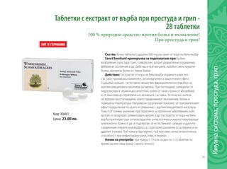 39
Имуннасистема,простуда,грип
Код: 30461
Цена: 23.00 лв.
Таблетки с екстракт от върба при простуда и грип -
28 таблетки
100 % природно средство против болка и възпаление!
При простуда и грип!
Състав: Всяка таблетка съдържа 500 mg екстракт от кора на бяла върба.
Sanct Bernhard препоръчва за подпомагане при: Болки,
възпаления, простуда, грип, главоболие, артрит, ревматични оплаквания,
фебрилни състояния и др. Действа и при мигрена, зъбобол, менструални
болки, мускулни болки и ставни болки.
Действие: Екстрактът от кора на бяла върба отдавна е известен
със своя противовъзпалителен, антипиретичен и аналгетичен ефект.
Съдържа салицин - естествено вещество, фармакологично подобно на
ацетилсалициловата киселина (аспирин). При поглъщане, салицинът се
хидролизира в червата до салигенин, който от своя страна се абсорбира
и се окислява до терапевтично активната съставка. Тя потиска синтеза
на вредни простагландини, които предизвикват възпаление, болки и
повишена температура. Направени проучвания показват, че положителният
ефект продължава по-дълго в сравнение с ацетилсалициловата киселина.
Това е от голямо значение при терапията на хронични заболявания, като
артрит, остеоартрит, ревматоиден артрит и др. Екстрактът от кора на бяла
върба притежава още антиоксидантни, антисептични и имуностимулиращи
компоненти. Важно е да се подчертае, че естественият салицин и другите
съединения открити във върбата са структурно различни от аспирина и не
дразнят стомаха. Той помага при херпес, тъй като има силна антисептична
способност при инфектирани рани, язви, и екземи.
Начин на употреба: при нужда 2-3 пъти на ден по 1-2 таблетки по
време на или след храна с много течност.
 