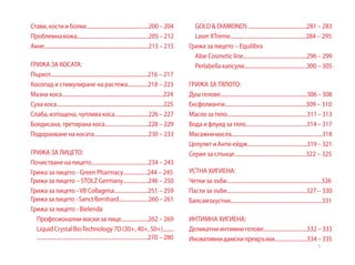 5
Стави,костииболки..............................................200–204
Проблемнакожа.....................................................205–212
Акне.............................................................................213–215
ГРИЖА ЗА КОСАТА:
Пърхот........................................................................216 – 217
Косопад и стимулиране на растежа...............218 – 223
Мазна коса...........................................................................224
Суха коса...............................................................................225
Слаба,изтощена,чупливакоса.........................226–227
Боядисана, третирана коса................................228 – 229
Подхранване на косата........................................230 – 233
ГРИЖА ЗА ЛИЦЕТО:
Почистване на лицето..........................................234 – 243
Грижа за лицето - Green Pharmacy..................244 – 245	
Грижа за лицето – STOLZ Germany...................246 – 250
Грижа за лицето -VB Collagena.........................251 – 259	
Грижазалицето-SanctBernhard......................260–261
Грижа за лицето - Bielenda
	 Професионални маски за лице....................262 – 269
	 LiquidCrystalBioTechnology7D(30+,40+,50+)........
..................................................................................270 – 280
	 GOLD & DIAMONDS ...........................................281 – 283
	 Laser XTreme........................................................284 – 295
Грижа за лицето – Equilibra			
	 Aloe Cosmetic line...............................................296 – 299
	 Perlabella капсули..............................................300 – 305
				
ГРИЖА ЗА ТЯЛОТО:
Душгелове................................................................306–308
Ексфолианти............................................................309 – 310
Маслозатяло...........................................................311–313
Вода и флуид за тяло.............................................314 – 317
Масажнимасла...................................................................318
ЦелулитиАнти-ейдж............................................319–321
Серия за слънце.....................................................322 – 325	
					
УСТНА ХИГИЕНА:
Четки за зъби......................................................................326
Пасти за зъби...........................................................327 – 330
Балсамзаустни....................................................................331
ИНТИМНА ХИГИЕНА:
Деликатниинтимнигелове................................332–333
Иновативнидамскипревръзки........................334–335
 