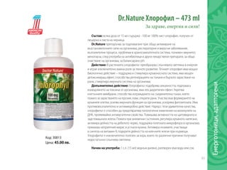 63
Енерготоници,адаптогени
Dr.Nature Хлорофил – 473 ml
За здраве, енергия и сили!
Състав: всяка доза от 15 мл съдържа - 100 мг 100% чист хлорофил, получен от
люцерна и листа на черница.
Dr.Nature препоръчва за подпомагане при: общо активиране на
възстановителните сили на организма, респираторни и вирусни заболявания,
възпалителни процеси, проблеми в храносмилателната система, понижен имунитет,
менопауза, след употреба на антибиотици и други лекарствени препарати, за общо
очистване на организма, за балансирано pH.
Действие: В растенията хлорофилът преобразува слънчевата светлина в енергия
и играе изключително важна роля за тяхното развитие. Течният хлорофил има мощно
биологично действие – поддържа и стимулира кръвоносната система, има мощен
детоксикиращ ефект, способства регенерацията на тъкани и бързото зарастване на
рани, стимулира имунната система на организма.
Допълнително действие: Хлорофилът подобрява алкалността, подпомага
изхвърлянето на токсини от организма, има лек диуретичен ефект. Укрепва
клетъчните мембрани, способства изграждането на съединителна тъкан, което
помага за зарастването на ерозии, язви, открити рани. Участва във формирането на
кръвните клетки, усилва имунната функция на организма, ускорява фагозитозата. Има
противовъзпалително и антимикробно действие. Наред с тези удивителни качества,
хлорофилът е способен да предотвратява патологични изменения на молекулите на
ДНК, проявявайки антимугатенни свойства. Повишава активността на щитовидната и
задстомашната жлеза. Помага при анемични състояния, регулира кръвното налягане,
активира дейността на дебелото черво, поддържа полезната микрофлора в организма,
премахва неприятния мирис в устната кухина. Активира ензимите, участващи
в синтеза на витамин К, подкрепя дейността на млечните жлези при кърмещи.
Хлорофилът е изключително полезен за хора, които по различни причини получават
недостатъчно слънчева светлина.
Начин на употреба: 1 с.л. (15 мл) веднъж дневно, разтворен във вода или сок.
Код: 30813
Цена: 45.00 лв.
 