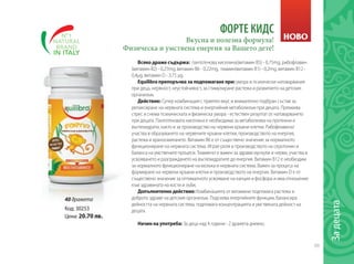 69
Задецата
ФОРТЕ КИДС
Всяко драже съдържа: пантотенова киселина(витамин В5) - 0,75mg, рибофлавин
(витамин В2) - 0,25mg, витамин В6 - 0,22mg, тиамин(витамин В1) - 0,2mg, витамин В12 -
0,4µg, витамин D - 3,75 µg.
Equilibra препоръчва за подпомагане при: умора и психически натоварвания
при деца, нервност, неустойчивост, за стимулиране растежа и развитието на детския
организъм.
Действие: Супер комбинация с приятен вкус и внимателно подбран състав за
релаксиране на нервната система и енергийния метаболизъм при децата. Премахва
стрес и снема психическата и физическа умора - естествен резултат от натоварването
при децата. Пантотеновата киселина е необходима за метаболизма на протеини и
въглехидрати, както и за производство на червени кръвни клетки. Рибофлавинът
участва в образуването на червените кръвни клетки, производството на енергия,
растежа и храносмилането. Витамин В6 е от съществено значение за нормалното
функциониране на нервната система. Играе роля в производството на серотонин и
баланса на умствените процеси. Тиаминът е важен за здрави мускули и нерви, участва в
усвояването и разграждането на въглехидратите до енергия. Витамин В12 е необходим
за нормалното функциониране на мозъка и нервната система. Важен за процеса на
формиране на червени кръвни клетки и производството на енергия. Витамин D е от
съществено значение за оптималното усвояване на калция и фосфора и има отношение
към здравината на кости и зъби,
Допълнително действие: Комбинацията от витамини подпомага растежа и
доброто здраве на детския организъм. Подсилва енергийните функции, балансира
дейността на нервната система, подпомага концентрацията и умствената дейност на
децата.
Начин на употреба: За деца над 4 години - 2 дражета дневно.
Вкусна и полезна формула!
Физическа и умствена енергия за Вашето дете!
Код: 30253
Цена: 20.70 лв.
НОВО
40 дражета
 