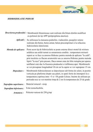HIDROIZOLATIE PODURI




 Descrierea produsului : Membranele bituminoase sunt realizate din bitum distilat modificat
                         cu polimeri de tip APP (polipropilena atactica).
                      Aplicatii : Se utilizeaza la etansarea podurilor, viaductelor, pasajelor rutiere
                                  realizate din beton, beton armat, beton precomprimat si la refacerea
                                  hidroizolatiei deteriorate.
    M e t o d a d e a p l ic a r e :     Peste acest tip de hidroizolatie se poate asterne direct stratul de mixtura
                                         asfaltica sau asfalt turnat cu urmatoarea conditie : temperatura mixturii
                                         suport se va face cu amorsa Hidrotec pentru metoda de aplicare "la cald"|
                                         prin incalzire cu flacara arzatorului sau cu amorsa Hidrotec pentru metoda
                                         lipirii "la rece" prin presare. Daca raman zone de folie netopita pot aparea
                                         umflaturi care duc la fisurarea produsului si infiltrarea apei. Membranele
                                         se vor presupune longitudinal 10 cm iar la capete se vor suprapune 15 cm.
                Depozitare :             Membranele hidroizolatoare se depoziteaza sub forma de suluri, in pozitie
                                         verticala pe platforme drepte sau paleti, in spatii ferite de intemperii la o
                                         temperatura cuprinsa intre +5 si +30 grade Celsius. Inainte de utilizare pe
                                         perioada rece se vor mentine timp de 2 ore la temperatura de 25 de grade.

Suprafata superioara : Material mineral - nisip
S u p r a f a ta i n f e r i o a r a :   Folie termofuzibila.

                 A r m a t u ra :        Poliester netesut de 250 g/mp
 