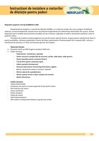 Dispozitiv acoperire rost tip GUMBA BJ si BJR

         Dispozitivele de acoperire a rosturile de dilatatie GUMBA au o alcatuire simpla, dar care sa asigure mobilitatea
imbinarii, urmarind deplasarile suprastructurii pe directive longitudinala prin deformarea elementelor din cauciuc. Aceste
dispozitive pot fi instalate atat pe partea carosabila cat sip e trotuare, asigrandu-se astfel o etanseizare perfecta a zonei la
podurile rutiere.
         Procedura de instalare include pregatirea unui pat de mortar special, forarea de gauri pentru substante de fixare in
pozitii prestabilite, utilizarea substantelor chimice de fixare, pozitionarea si fixarea pieselor BJ si respectiv BJR , inclusiv a
membranei de etansare si in final, etanseizarea gaurilor de instalare.

        Materiale folosite:
       Dispozitiv tip BJ sau BJR (lungime standard 1100 mm)
       Sistem de fixare
            - Waterbarierr (membrana speciala)
            - Sistem ancorare complet (tije de ancorare, piulite, saibe plate, saibe grover)
            - Rasina epoxidica pentru ancorare (fixare)
            - Tub de dren (pentru preluarea apei)
            - Adeziv epoxidic bicomponent
            - Etansant poliuretanic monocomponent pentru sigilare
            - Mortar rapid pentru pozare, montaj si reparatii
            - Mortar special de suprabetonare
            - Mortar special armat cu fibre metalice de tranzitie
            - Mastic bituminous

        Unelte necesare:
    -   Taietor beton/asfalt
    -   Compresor aer pentru curatarea gaurilor forate pentru fixare
    -   Perie electrica de sarma
    -   Ciocan perforator
    -   Polizor de beton
    -   Paleta de mixare
    -   Cheie dinamometrica
    -   Alte unelte si echipamente folosite in general pe santier.
 