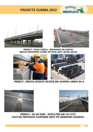 PROIECTE GUMBA 2012




         PROIECT : PASAJ CHITILA - MOGOSOAIA, BUCURESTI
      MONTAJ DISPOZITIVE GUMBA TIP BJ50, Bj75, Bj100, BJ230




 PROIECT : MONTAJ APARATE REAZEM DIN NEOPREN ARMAT DN 6




      PROIECT : DN 66 BARU - HATEG,POD KM 161+275
EXECUTIE DISPOZITIV ACOPERIRE ROST TIP HIDROPOD (VIAJOINT)
 