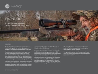 8 HAWKE / RIFLESCOPES
IT’S NOT THE FINAL FRONTIER...
...BUT IT’S THE LAST ONE YOU’LL NEED.
FRONTIER
Our flagship riflescope makes a triumphant return to
Hawke featuring an all new 6x ratio optical system,
designed to give shooters ultimate flexibility in the field.
The index matched lenses set the Frontier apart from
its rivals. Exceptional clarity throughout the field of
view together with crisp image transmission ensure an
unsurpassed viewing experience. The optical system with
its wide magnification range, provides increased flexibility
when transitioning between close and long range shooting.
The 30mm mono-tube chassis, machined from high-grade
aluminium. Low-profile ¼ inch turrets provide smooth
and precise adjustments, while still maintaining a compact
and efficient design. Side focus control allows for parallax
correction from 10 yards on the 2.5-15x50 model and
30 yards on the 5-30x50 model.
Integrated soft touch rubber provides a secure grip for
smooth operation of the magnification ring. A quick
twist, fast focus ocular and threading on the objective for
supplied sunshade round out the Frontier chassis.
Shooters and hunters can choose from two glass etched
reticles for the Frontier 30 SF. The LR Dot reticle has
been designed around the ballistic profile of common
hunting cartridges. Also available is the new TMX reticle
which uses true mil spacing at 20x, with half mil indicators.
The 11 step illumination control is operated from the
saddle and has been carefully crafted to ensure prime
reticle viewing in any light condition.
We vigorously stress-test every Frontier scope for both
shock and moisture ingress ensuring every one will stand
up to extreme conditions.
FRONTIER
 