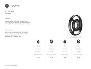 98 HAWKE / ACCESSORIES
£24.99 £31.99 £31.99£24.99
There are two types of attachment for the side wheels.
Attachment Type 1: Endurance 30 SF, Endurance SF,
Airmax 30 SF and Sidewinder ED.
Attachment Type 2: Sidewinder 30 SF.
COMPATIBILITY
To get the most out of side wheel compatible scopes, a
range of different size side wheels are available. The pointer
can be used on 30mm scopes for a more precise reading.
OVERVIEW
ACCESSORIES
Side Wheels
63 000
Side Wheel
2 Inch/50mm
Attachment: Type 2
63 001
Side Wheel
4 Inch/100mm
Attachment: Type 2
63 011
Side Wheel
4 Inch/100mm
Attachment: Type 1
63 010
Side Wheel
1.5 Inch/40mm
Attachment: Type 1
 