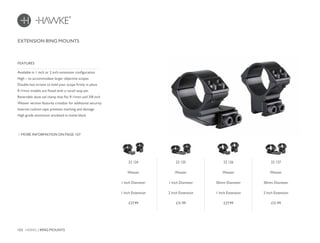 102 HAWKE / RING MOUNTS
£27.99 £31.99 £27.99 £31.99
EXTENSION RING MOUNTS
Available in 1 inch or 2 inch extension configuration
High – to accommodate larger objective scopes
Double hex screws to hold your scope firmly in place
9-11mm models are fitted with a recoil stop pin
Reversible dove tail clamp that fits 9-11mm and 3/8 inch
Weaver version features crossbar for additional security
Internal cushion tape prevents marking and damage
High grade aluminium anodized in matte black
FEATURES
MORE INFORMATION ON PAGE 107
22 124
Weaver
1 Inch Diameter
1 Inch Extension
22 125
Weaver
1 Inch Diameter
2 Inch Extension
22 126
Weaver
30mm Diameter
1 Inch Extension
22 127
Weaver
30mm Diameter
2 Inch Extension
 