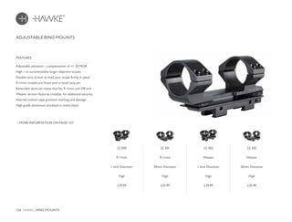 104 HAWKE / RING MOUNTS
£29.99 £35.99 £29.99 £35.99
ADJUSTABLE RING MOUNTS
Adjustable elevation – compensation of +/- 30 MOA
High – to accommodate larger objective scopes
Double torx screws to hold your scope firmly in place
9-11mm models are fitted with a recoil stop pin
Reversible dove tail clamp that fits 9-11mm and 3/8 inch
Weaver version features crossbar for additional security
Internal cushion tape prevents marking and damage
High grade aluminium anodized in matte black
FEATURES
MORE INFORMATION ON PAGE 107
22 300
9-11mm
1 Inch Diameter
High
22 301
9-11mm
30mm Diameter
High
22 302
Weaver
1 Inch Diameter
High
22 303
Weaver
30mm Diameter
High
 