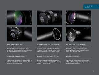 RIFLESCOPES
FRONTIER
9
Adjustments from 10 yards (30 yards 5-30x50) to
infinity ensure accuracy is maintained. The rheostat
on the saddle operates 11 red brightness settings.
The fast focus ocular is covered with a rubber
safety ring and allows you to achieve and maintain
perfect reticle sharpness with ease.
FULLY MULTI-COATED LENSES ILLUMINATION RHEOSTAT AND SIDE WHEEL FAST FOCUS OCULAR ADJUSTMENT
Highly accurate matched turrets feature a value of ¼
inch with a total 15 inch for each revolution. Once
zeroed the turrets can be reset.
LOW-PROFILE FINGERTIP TURRETS
All Frontier riflescopes are produced to exacting
standards. Anodized surfaces are matched, ensuring
the quality is seen throughout.
The Frontier 30 rheostat features red illumination
with 11 brightness settings to ensure your reticle is
visible in every light condition.
PRECISION ENGINEERED CONSTRUCTION ILLUMINATION RHEOSTAT
Throughout the 6x ratio optical system, all glass
surfaces have received 21 layers of advanced coatings
for high light transmission in all conditions.
 