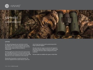 110 HAWKE / BINOCULARS
For high performing optics you need look no further
than Sapphire ED. The award winning fully multi-coated
optical system carries exceptional features like extra-low
dispersion glass objective lenses and dielectric
coated prisms.
Working together the results of the entire optical system
are outstanding. Elimination of chromatic aberration, high
light transmission and exceptional clarity are all noteworthy
along with true colour reproduction of the wide view.
Mechanically all operation is smooth and precise. The
aluminium engineered focus system features a quick turn
ratio, the eye cups twist up with a precise step and the
hinge is perfectly weighted.
All styles within the range are produced with magnesium
alloy bodies offering complete component stability as well
as high grade soft touch rubbers making the fit and feel
sumptuous.
Full size models are available with a green or black finish.
FLAWLESS PERFORMANCE.
SAPPHIRE
SAPPHIRE
 