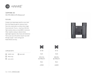 114 HAWKE / BINOCULARS
£199.99 £209.99
Compact twin hinge design easily fits in your hand
Extra-low Dispersion glass for optimum clarity
Fully multi-coated optics to produce sharp images
Focus knob with 1.9 turns – close focus 5.2ft/1.6m
High resolution phase corrected BAK-4 roof prisms
Water repellent coating on objective lenses
Lightweight magnesium alloy chassis with leatherette
Twist-up eye cups with position stops for eye relief
Nitrogen purged – water and fog proof
Hawke lifetime warranty
FEATURES
Leather case
Neck strap
Lens covers
SUPPLIED WITH
Lens cloth
ED | FMC | BAK-4 | PC | Waterproof
SAPPHIRE ED
39 100
8x25
357ft/119m
@ 1000yds/m
Black
39 101
10x25
285ft/95m
@ 1000yds/m
Black
 