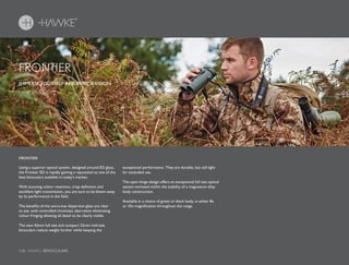 116 HAWKE / BINOCULARS116 HAWKE / BINOCULARS
Using a superior optical system, designed around ED glass,
the Frontier ED is rapidly gaining a reputation as one of the
best binoculars available in today’s market.
With stunning colour retention, crisp definition and
excellent light transmission, you are sure to be blown away
by its performance in the field.
The benefits of the extra-low dispersion glass are clear
to see, with controlled chromatic aberration eliminating
colour fringing allowing all detail to be clearly visible.
The new 42mm full size and compact 32mm mid-size
binoculars reduce weight further while keeping the
exceptional performance. They are durable, but still light
for extended use.
The open hinge design offers an exceptional full size optical
system enclosed within the stability of a magnesium alloy
body construction.
Available in a choice of green or black body, in either 8x
or 10x magnification throughout the range.
IMMERSE YOURSELF IN SUPERIOR VISION.
FRONTIER
FRONTIER
 