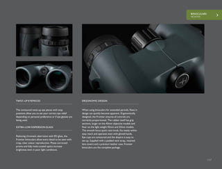 BINOCULARS
FRONTIER
117
BINOCULARS
FRONTIER
117
The contoured twist-up eye pieces with stop
positions allow you to set your correct eye relief
depending on personal preference or if eye glasses are
being used.
When using binoculars for extended periods, flaws in
design can quickly become apparent. Ergonomically
designed, the Frontier ensures all controls are
correctly proportioned. The rubber itself has grip
sections, larger on the 43mm objective models and
finer on the light weight 42mm and 32mm models.
The smooth focus quick ratio knob, fits neatly within
easy reach and operates even with gloved hands.
Eye cups are contoured and the dioptre is easy to
set-up. Supplied with a padded neck strap, retained
lens covers and a premium leather case, Frontier
binoculars are the complete package.
TWIST-UP EYEPIECES ERGONOMIC DESIGN
Reducing chromatic aberration with ED glass, the
Frontier binoculars allow every detail to be seen with
crisp, clear colour reproduction. Phase corrected
prisms and fully multi-coated optics increase
brightness even in poor light conditions.
EXTRA-LOW DISPERSION GLASS
 
