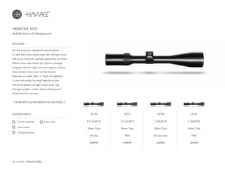 10 HAWKE / RIFLESCOPES
£599.99 £599.99 £649.99 £649.99
SUPPLIED WITH
Lens cloth4 inch sunshade
Lens covers
CR2032 battery
6x ratio precision engineered optical system
21 layer fully multi-coated optics for ultimate clarity
Side focus control for parallax adjustment to infinity
30mm mono-tube chassis for superior strength
Long eye relief for high recoil and magnum calibres
Glass etched reticle with red illumination
Rheostat on saddle offers 11 levels of brightness
¼ inch low profile ‘no-snag’ fingertip turrets
Fast focus eyebell and high torque zoom ring
Nitrogen purged – water, shock and fog proof
Hawke lifetime warranty
FEATURES
Red IR | 30mm | SF | Waterproof
MORE RETICLE INFORMATION ON PAGE 12
FRONTIER 30 SF
18 220
2.5-15x50 SF
30mm Tube
LR Dot
18 221
2.5-15x50 SF
30mm Tube
TMX
18 230
5-30x50 SF
30mm Tube
LR Dot (16x)
18 231
5-30x50 SF
30mm Tube
TMX
 