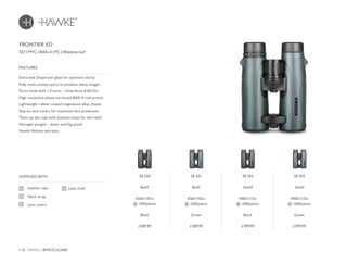 118 HAWKE / BINOCULARS
£389.99 £389.99 £399.99 £399.99
Extra-low Dispersion glass for optimum clarity
Fully multi-coated optics to produce sharp images
Focus knob with 1.5 turns – close focus 6.6ft/2m
High resolution phase corrected BAK-4 roof prisms
Lightweight rubber coated magnesium alloy chassis
Stay-on lens covers for maximum lens protection
Twist-up eye cups with position stops for eye relief
Nitrogen purged – water and fog proof
Hawke lifetime warranty
FEATURES
Leather case
Neck strap
Lens covers
SUPPLIED WITH
Lens cloth
ED | FMC | BAK-4 | PC | Waterproof
FRONTIER ED
38 300
8x43
426ft/142m
@ 1000yds/m
Black
38 301
8x43
426ft/142m
@ 1000yds/m
Green
38 302
10x43
340ft/113m
@ 1000yds/m
Black
38 303
10x43
340ft/113m
@ 1000yds/m
Green
 