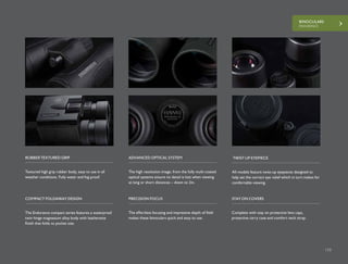 BINOCULARS
ENDURANCE
125
Textured high grip rubber body, easy to use in all
weather conditions. Fully water and fog proof.
The high resolution image, from the fully multi-coated
optical systems ensure no detail is lost when viewing
at long or short distances – down to 2m.
RUBBER TEXTURED GRIP ADVANCED OPTICAL SYSTEM
All models feature twist-up eyepieces designed to
help set the correct eye relief which in turn makes for
comfortable viewing.
TWIST UP EYEPIECE
The Endurance compact series features a waterproof
twin hinge magnesium alloy body with leatherette
finish that folds to pocket size.
The effortless focusing and impressive depth of field
makes these binoculars quick and easy to use.
COMPACT FOLDAWAY DESIGN PRECISION FOCUS
Complete with stay on protective lens caps,
protective carry case and comfort neck strap.
STAY ON COVERS
 