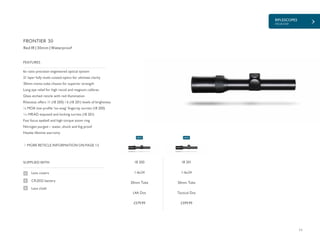 11
RIFLESCOPES
FRONTIER
£579.99 £599.99
SUPPLIED WITH
Lens covers
CR2032 battery
Lens cloth
6x ratio precision engineered optical system
21 layer fully multi-coated optics for ultimate clarity
30mm mono-tube chassis for superior strength
Long eye relief for high recoil and magnum calibres
Glass etched reticle with red illumination
Rheostat offers 11 (18 200) / 6 (18 201) levels of brightness
¼ MOA low profile ‘no-snag’ fingertip turrets (18 200)
1
/10 MRAD exposed and locking turrets (18 201)
Fast focus eyebell and high torque zoom ring
Nitrogen purged – water, shock and fog proof
Hawke lifetime warranty
FEATURES
Red IR | 30mm | Waterproof
MORE RETICLE INFORMATION ON PAGE 12
FRONTIER 30
18 200
1-6x24
30mm Tube
L4A Dot
18 201
1-6x24
30mm Tube
Tactical Dot
NEW NEW
 