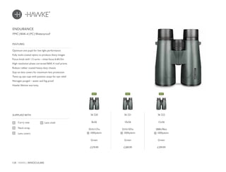 128 HAWKE / BINOCULARS
£279.99 £289.99 £299.99
Optimum exit pupil for low light performance
Fully multi-coated optics to produce sharp images
Focus knob with 1.5 turns – close focus 6.6ft/2m
High resolution phase corrected BAK-4 roof prisms
Robust rubber coated heavy-duty chassis
Stay-on lens covers for maximum lens protection
Twist-up eye cups with position stops for eye relief
Nitrogen purged – water and fog proof
Hawke lifetime warranty
FEATURES
Carry case
Neck strap
Lens covers
SUPPLIED WITH
Lens cloth
FMC | BAK-4 | PC | Waterproof
ENDURANCE
36 220
8x56
351ft/117m
@ 1000yds/m
Green
36 221
10x56
321ft/107m
@ 1000yds/m
Green
36 222
12x56
288ft/96m
@ 1000yds/m
Green
NEWNEW NEW
 