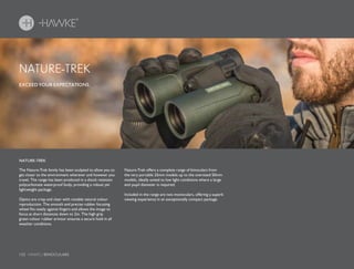 132 HAWKE / BINOCULARS
The Nature-Trek family has been sculpted to allow you to
get closer to the environment wherever and however you
travel. The range has been produced in a shock resistant
polycarbonate waterproof body, providing a robust yet
lightweight package.
Optics are crisp and clear with notable natural colour
reproduction. The smooth and precise rubber focusing
wheel fits neatly against fingers and allows the image to
focus at short distances down to 2m. The high grip
green colour rubber armour ensures a secure hold in all
weather conditions.
Nature-Trek offers a complete range of binoculars from
the very portable 25mm models up to the oversized 50mm
models, ideally suited to low light conditions where a large
exit pupil diameter is required.
Included in the range are two monoculars, offering a superb
viewing experience in an exceptionally compact package.
EXCEED YOUR EXPECTATIONS.
NATURE-TREK
NATURE-TREK
 
