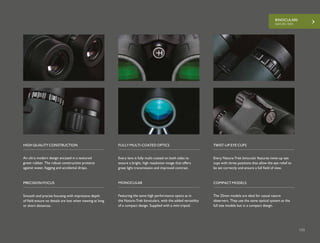 BINOCULARS
NATURE-TREK
133
Every Nature-Trek binocular features twist-up eye
cups with three positions that allow the eye relief to
be set correctly and ensure a full field of view.
Smooth and precise focusing with impressive depth
of field ensure no details are lost when viewing at long
or short distances.
Every lens is fully multi-coated on both sides to
ensure a bright, high resolution image that offers
great light transmission and improved contrast.
TWIST-UP EYE CUPS
PRECISION FOCUS
FULLY MULTI-COATED OPTICS
The 25mm models are ideal for casual nature
observers. They use the same optical system as the
full size models but in a compact design.
An ultra modern design encased in a textured
green rubber. The robust construction protects
against water, fogging and accidental drops.
Featuring the same high performance optics as in
the Nature-Trek binoculars, with the added versatility
of a compact design. Supplied with a mini tripod.
COMPACT MODELS
HIGH QUALITY CONSTRUCTION
MONOCULAR
 