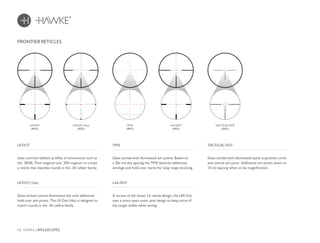 12 HAWKE / RIFLESCOPES
FRONTIER RETICLES
Uses common ballistic profiles of ammunition such as
the .30/06, 7mm magnum and .300 magnum to create
a reticle that matches rounds in the .30 caliber family.
LR DOT
Glass etched central illuminated dot with additional
hold-over aim points. The LR Dot (16x) is designed to
match rounds in the .30 calibre family.
LR DOT (16x)
LR DOT
(RED)
LR DOT (16x)
(RED)
Glass etched with illuminated aim points. Based on
a 20x mil dot spacing the TMX features additional
windage and hold-over marks for long range shooting.
TMX TACTICAL DOT
TMX
(RED)
TACTICAL DOT
(RED)
A variant of the classic L4 reticle design, the L4A Dot
uses a more open outer post design to keep more of
the target visible while aiming.
L4A DOT
L4A DOT
(RED)
Glass etched with illuminated quick acquisition circle
and central aim point. Additional aim points down to
10 mil spacing when on 6x magnification.
 