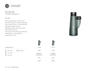138 HAWKE / BINOCULARS
£79.99 £84.99
FMC | BAK-4 | Waterproof
Monocular design compact – ideal for travel
Fully multi-coated optics to produce sharp images
Focus knob with 2.2 turns – close focus 8.2ft/2.5m
High resolution BAK-4 roof prism
Lightweight and durable rubber coated chassis
Stay-on objective lens cover
Twist-up eye cup with position stops (10x50 only)
Nitrogen purged – water and fog proof
Hawke lifetime warranty
FEATURES
Carry case
Lens covers
Lens cloth
SUPPLIED WITH
Mini tripod
NATURE-TREK
35 200
10x50
304ft/101m
@ 1000yds/m
Green
35 201
15x50
199ft/66m
@ 1000yds/m
Green
 